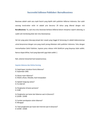 Successful AdSense Publisher: BursaBeasiswa



Beasiswa adalah salah satu topik favorit yang dipilih oleh publisher AdSense Indonesia. Dan salah

seorang trend-setter niche ini adalah pria berumur 29 tahun yang dikenal dengan nick

BursaBeasiswa. Ya, saat situs-situs beasiswa berbasis AdSense belum menjamur seperti sekarang, ia

sudah asik mendulang dolar dari situs beasiswanya.


Hal lain yang patut diacungi jempol dari cowok yang tinggal di Semarang ini adalah keberaniannya

untuk berpromosi dengan cara yang masih jarang dilakukan oleh publisher Indonesia. Yaitu dengan

memanfaatkan Detik Publisher, layanan press release milik DetikCom yang biayanya tidak sedikit.

Namun dapat dilihat, hasil yang diperoleh juga tidak sedikit :)


Nah, selamat menyimak hasil wawancaranya.


Seputar Adsense dan Online Earning

Q: Sejak kapan menekuni bisnis Adsense?
A: September 2005

Q: Alasan maen Adsense?
A: Efektif, efisien, fleksible, hasil menjanjikan

Q: Apakah langsung sukses?
A: Ya ndak lah

Q: Penghasilan di bulan pertama?
A: $180

Q: Penghasilan per bulan dari Adsense saat ini (kisaran)?
A: $2500 - $3500

Q: Sumber pendapatan selain Adsense?
A: Mengajar

Q: Total penghasilan per bulan dari internet saat ini (kisaran)?
A: $2500 - $3500
 