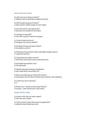 Seputar Situs dan Content

Q: Lebih suka mana, blog ato website?
A: Website, lebih customizable mengikuti selera kita

Q: Niche-specific ato general? Alasan?
A: Niche-specific. Sedikit saingan di search engine

Q: Jika niche-specific, apa topik favorit?
A: Beasiswa, ilmu kedokteran klinik dasar

Q: Pendapat tentang HPK?
A: Duh, HPK tu apa ya? maklum kurang gaul

Q: Content berasal darimana?
A: Googling, milis, journal, textbook

Q: Pendapat tentang copy-paste content?
A: No problem, just do it

Q: Pendapat tentang artikel2 Private Label Rights sebagai content?
A: Jangan deh kalo bisa..

Q: Yang paling utama dalam content?
A: Berkualitas, bermanfaat, bukan sembarang comot

Q: Pentingkah layout/desain situs?
A: Penting banget

Q: Adakah hubungannya dengan pendapatan?
A: Ada, sebab desain menentukan CTR

Q: Mana yang lebih penting, CTR ato CPC? Alasan?
A: Dua-duanya, kalo CTR kecil, CPC besar bisa membantu. Dan sebaliknya

Q: Jumlah situs saat ini (kisaran)?
A: 3

Q: Banyak situs = banyak earning. Setuju? Alasan?
A: setujuuu.. makin banyak pintu rezeki dong :)

Seputar SEO dan Traffic

Q: Sumber trafik, iklan ato search engine?
A: Iklan dan search engine

Q: Tehnik promosi melalui iklan yang sering digunakan?
A: AdWords, Detik Publishing, banner
 