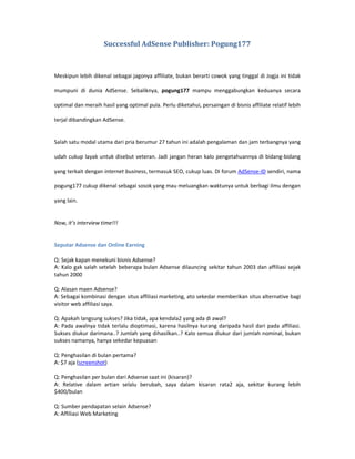 Successful AdSense Publisher: Pogung177



Meskipun lebih dikenal sebagai jagonya affiliate, bukan berarti cowok yang tinggal di Jogja ini tidak

mumpuni di dunia AdSense. Sebaliknya, pogung177 mampu menggabungkan keduanya secara

optimal dan meraih hasil yang optimal pula. Perlu diketahui, persaingan di bisnis affiliate relatif lebih

terjal dibandingkan AdSense.


Salah satu modal utama dari pria berumur 27 tahun ini adalah pengalaman dan jam terbangnya yang

udah cukup layak untuk disebut veteran. Jadi jangan heran kalo pengetahuannya di bidang-bidang

yang terkait dengan internet business, termasuk SEO, cukup luas. Di forum AdSense-ID sendiri, nama

pogung177 cukup dikenal sebagai sosok yang mau meluangkan waktunya untuk berbagi ilmu dengan

yang lain.


Now, it’s interview time!!!


Seputar Adsense dan Online Earning

Q: Sejak kapan menekuni bisnis Adsense?
A: Kalo gak salah setelah beberapa bulan Adsense dilauncing sekitar tahun 2003 dan affiliasi sejak
tahun 2000

Q: Alasan maen Adsense?
A: Sebagai kombinasi dengan situs affiliasi marketing, ato sekedar memberikan situs alternative bagi
visitor web affiliasi saya.

Q: Apakah langsung sukses? Jika tidak, apa kendala2 yang ada di awal?
A: Pada awalnya tidak terlalu dioptimasi, karena hasilnya kurang daripada hasil dari pada affiliasi.
Sukses diukur darimana..? Jumlah yang dihasilkan..? Kalo semua diukur dari jumlah nominal, bukan
sukses namanya, hanya sekedar kepuasan

Q: Penghasilan di bulan pertama?
A: $7 aja (screenshot)

Q: Penghasilan per bulan dari Adsense saat ini (kisaran)?
A: Relative dalam artian selalu berubah, saya dalam kisaran rata2 aja, sekitar kurang lebih
$400/bulan

Q: Sumber pendapatan selain Adsense?
A: Affiliasi Web Marketing
 