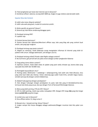 Q: Total penghasilan per bulan dari internet saat ini (kisaran)?
A: Kombinasi afiliasi+ adsense, kurang lebih $800 aja. Angka ini juga relative suka berubah-ubah.

Seputar Situs dan Content

Q: Lebih suka mana, blog ato website?
A: Lebih suka web yang pasti, mudah di-customize sendiri.

Q: Niche-specific ato general? Alasan?
A: General aja, kalo Niche cenderung dianggap spam.

Q: Pendapat tentang HPK?
A: Lupakan saja

Q: Content berasal darimana?
A: Konten berasal dari Advertiser/Merchant affiliasi saya, kalo yang blog ada yang content buat
sendiri, ada yang nge-rangkum.

Q: Pendapat tentang copy-paste content?
A: Plagiat itu namanya, meski beberapa orang mengatakan informasi di internet yang telah di-
publish milik umum. Sebagai webmaster, anti dengan cara itu.

Q: Pendapat tentang artikel2 Private Label Rights sebagai content?
A: No-Comment, gak pernah beli ato pake article sebagai sumber penghasilan Adsense

Q: Yang paling utama dalam content?
A: Optimasi content, meski tidak selalu di update yang pasti selalu dirawat aja, karena data yang
saya pake bisa lebih dari 50.000 rows.

Q: Pentingkah layout/desain situs?
A: Penting sekali, Webmaster = webdesign + webprograming, kalo salah satu tidak dikuasai, situs
yang anda buat tidak ada nilainya. Visitor sekarang juga sudah mulai kritis, semakin bagus layout,
semakin percaya dia dengan content didalamnya.

Q: Adakah hubungannya dengan pendapatan?
A: Kalo dengan hubungan dengan pendapatan itu pasti, baik Ads yang di blended/contras-kan,
termasuk tata letak yang sesuai, dan pas dengan Term of Services(TOS) Google Adsense.

Q: Mana yang lebih penting, CTR ato CPC? Alasan?
A: CPC itu lebih penting, meski saya selalu melupakan HPK. Dengan CPC harga Ads yang kita hargai
bukan jumlah klik yang kita hargai.

Q: Jumlah situs saat ini (kisaran)?
A: Situs affiliasi sekitar 12, blog cuman 2

Q: Banyak situs = banyak earning. Setuju? Alasan?
A: Jangan sampai kita hanya dianggap sebagai webmaster/blogger musiman kalo kita pakai cara
diatas
 