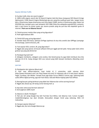 Seputar SEO dan Traffic

Q: Sumber trafik, iklan ato search engine?
A: 100% trafik organic search dari SE (Search Engine), kalo kita biasa menguasai SEO (Search Eninge
Optimazion) / SEM (Search Engine Marketing) apa pun yang kita jual/buat pasti laku. Jangan heran
kalo si Shoemoney (www.shoemoney.com) bisa dapet $100K, karena si Shoemoney pakar dalam hal
SEO/SEM dan menjadi juara saat kompetisi SEO 2006 (http://en.wikipedia.org/wiki/SEO_contests),
kalo si Joel Comm itu pinter jualan aja, karena produk yang dia jual bisa kita dapetkan gratis di
internet. There are no Adsense Secret!

Q: Tehnik promosi melalui iklan yang sering digunakan?
A: Putih agak keabuan dikit

Q: Tehnik SEO yang sering digunakan?
A: Standar biaya SEO biasa, optimasi OnPage (optimasi di situs kita sendiri) dan OffPage (campaign
link exchange, submit directory, dll)

Q: Tool seputar SEO, content, dll, yang digunakan?
A: Nggak ada yang special, termasuk software SEO pun nggak pernah pake. Hanya pake tools online
gratisan aja yang ada diinternet

Q: Pendapat ttg tool2 tsb?
A: Sebagian membantu, sebagian cuma analisa. Dan kesemuanya itu juga tidak membuat situs kita
jadi top 10 di SE. Cukup dengan SEO cara natural yang lebih banyak membantu dibanding cara2
instant

Lain-lain

Q: Pendapatan dari adsense dibuat apa?
A: Kalo saya affiliasi+adsense, buat kuliah di 2 universitas, salah satunya disini
(http://www.niitstudent.com/ ato http://www.niit.com/) di Indonesia ada di 4 kota besar Jakarta,
Yogya, Surabaya, dan Medan. Sempet buat juga bayar kursus ORACLE License juga. Sekarang buka
usaha offline digital printing, juga dari hasil diatas. Kalo beli Motor+laptop pake hasil affiliasi.

Q: Barang/sesuatu paling berkesan yang dibeli dari Adsense dan online earning lainnya?
A: Nggak ada, biasa2 aja, lah wong cuman barang mati :p

Q: Apa akan seterusnya bermain adsense?
A: Kemungkinan 100% masih

Q: Adsense is death. Pendapat?
A: Not yet, lah wong Google bisa beli YouTube $1,6 Billion, kok Adsense mati. Cuman mungkin
model/teknologinya nya akan dirubah, disesuaikan dengan trend yang sekarang, Web 2.0
maksudnya.

Q: Harapan seputar Adsense?
A: Nggak ada, ikut ama Google Adsense aja
 