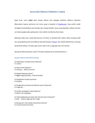 Successful AdSense Publisher: Lukick



Sejak lama, nama Lukick telah banyak dikenal oleh kalangan publisher AdSense Indonesia

dikarenakan layanan pencairan cek instan yang ia tawarkan di KiosCek.com. Saya sendiri sudah

seringkali memanfaatkan jasa tersebut dan emang terbukti, sesuai yang dijanjikan, bahwa cek akan

cair dalam jangka waktu paling lama 1 hari setelah cek diterima (hari kerja).


Beberapa waktu lalu, cowok Bali berumur 23 tahun ini kembali bikin heboh. Berita tentang mobil

baru yang dibelinya dari hasil AdSense tiba-tiba beredar di forum. Dan setelah dikonfirmasi, memang

demikianlah adanya. Ternyata, gak cuman nyairin cek, ia juga jago nyari cek, hehehe.


Ada apa di balik kesuksesan Lukick? Temukan jawabannya di interview berikut :)


Seputar Adsense dan Online Earning

Q: Sejak kapan menekuni bisnis Adsense?
A: 1 tahun

Q: Alasan maen Adsense?
A: Iseng aja… dikasi tau temen

Q: Apakah langsung sukses?
A: Nggak langsung sukses , 4 kali di banded..

Q: Penghasilan di bulan pertama?
A: 50 dollar

Q: Penghasilan per bulan dari Adsense saat ini (kisaran)?
A: 4 digit lah…

Q: Sumber pendapatan selain Adsense?
A: Nyairin cek, paypopup

Q: Total penghasilan per bulan dari internet saat ini (kisaran)?
A: Wah… diatas 4 digit tapi lom 5 digit

Q: Berapa jam / hari (rata2) untuk bisnis internet?
A: 5-6 jam konsen/ 24 online
 