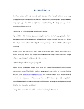KATA PENGANTAR

Kisah-kisah sukses selalu saja menarik untuk disimak. Bahkan banyak pebisnis handal yang

menyarankan untuk memanfaatkan cerita-cerita sukses sebagai sarana motivasi kepada karyawan

maupun pelanggan kita. Untuk lebih jelasnya, baca artikel “Story Marketing” yang saya sertakan

pada bagian lampiran eBook ini.


Pada intinya, ya, memang begitulah kekuatan success story.


Tapi untuk kali ini kita tidak akan jauh-jauh melangkah kok. Kisah-kisah sukses yang disajikan di sini –

disampaikan dalam bentuk wawancara – diharapkan bisa menjadi motivator bagi DIRI KITA sendiri.

Baik sebagai seorang pebisnis internet pada umumnya, maupun sebagai publisher AdSense pada

khususnya.


Mereka-mereka yang diwawancara di sini adalah yang memang sudah terbukti sukses. Tidak hanya

seumur jagung, tapi berhasil pula mempertahankan keberhasilan mereka dalam waktu lama. Banyak

pelajaran yang bisa dipetik dari jawaban-jawaban mereka.


Setidaknya bagi saya. Dan semoga juga bagi Anda.


Seluruh materi wawancara diambil dari arsip http://www.cosaaranda.com/category/google-

adsense/those-successful-publishers. Ada beberapa yang tidak saya sertakan karena sudah tidak lagi

masuk ke dalam kriteria publisher AdSense sukses yang digunakan sebagai acuan, misalnya terbukti

melakukan cara-cara curang dan/atau akunnya dibanned. Selain itu, mungkin ada beberapa bagian

dari interview yang sudah tidak sesuai dengan kondisi AdSense sekarang. Untuk yang satu ini mohon

diabaikan atau disesuaikan sendiri saja ☺


Semoga eBook ini dapat bermanfaat dan selamat menempuh jalur kesuksesan.
 