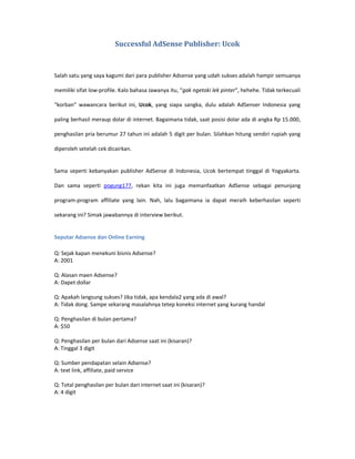 Successful AdSense Publisher: Ucok



Salah satu yang saya kagumi dari para publisher Adsense yang udah sukses adalah hampir semuanya

memiliki sifat low-profile. Kalo bahasa Jawanya itu, “gak ngetoki lek pinter“, hehehe. Tidak terkecuali

“korban” wawancara berikut ini, Ucok, yang siapa sangka, dulu adalah AdSenser Indonesia yang

paling berhasil meraup dolar di internet. Bagaimana tidak, saat posisi dolar ada di angka Rp 15.000,

penghasilan pria berumur 27 tahun ini adalah 5 digit per bulan. Silahkan hitung sendiri rupiah yang

diperoleh setelah cek dicairkan.


Sama seperti kebanyakan publisher AdSense di Indonesia, Ucok bertempat tinggal di Yogyakarta.

Dan sama seperti pogung177, rekan kita ini juga memanfaatkan AdSense sebagai penunjang

program-program affiliate yang lain. Nah, lalu bagaimana ia dapat meraih keberhasilan seperti

sekarang ini? Simak jawabannya di interview berikut.


Seputar Adsense dan Online Earning

Q: Sejak kapan menekuni bisnis Adsense?
A: 2001

Q: Alasan maen Adsense?
A: Dapet dollar

Q: Apakah langsung sukses? Jika tidak, apa kendala2 yang ada di awal?
A: Tidak dong. Sampe sekarang masalahnya tetep koneksi internet yang kurang handal

Q: Penghasilan di bulan pertama?
A: $50

Q: Penghasilan per bulan dari Adsense saat ini (kisaran)?
A: Tinggal 3 digit

Q: Sumber pendapatan selain Adsense?
A: text link, affiliate, paid service

Q: Total penghasilan per bulan dari internet saat ini (kisaran)?
A: 4 digit
 