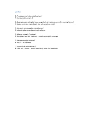 Lain-lain

Q: Pendapatan dari adsense dibuat apa?
A: Rumah, mobil, tanah, dll

Q: Barang/sesuatu paling berkesan yang dibeli dari Adsense dan online earning lainnya?
A: Waktu earningku masih 5 digit bisa beli rumah ma mobil

Q: Apa akan seterusnya bermain adsense?
A: Jujur aja, udah jenuh banget main adsense

Q: Adsense is death. Pendapat?
A: Wong baru lahir kok mau mati … masih panjang lah umurnya

Q: Harapan seputar Adsense?
A: Bisa EFT ke indonesia

Q: Pesan untuk publisher baru?
A: Tidak ada $ instan … semua butuh kerja keras dan kesabaran
 