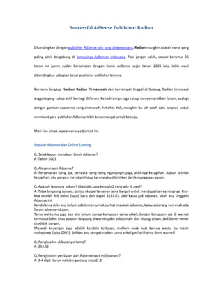 Successful AdSense Publisher: Radian



Dibandingkan dengan publisher AdSense lain yang diwawancara, Radian mungkin adalah nama yang

paling akhir bergabung di komunitas AdSenser Indonesia. Tapi jangan salah, cowok berumur 26

tahun ini justru sudah berkenalan dengan bisnis AdSense sejak tahun 2003 lalu, lebih awal

dibandingkan sebagian besar publisher-publisher lainnya.


Bernama lengkap Hanhan Radian Firmansyah dan bertempat tinggal di Subang, Radian termasuk

anggota yang cukup aktif berbagi di forum. Kehadirannya juga cukup menyemarakkan forum, apalagi

dengan gambar avatarnya yang anehaneh, hehehe. Yah, mungkin itu lah salah satu caranya untuk

membuat para publisher AdSense lebih bersemangat untuk bekerja.


Mari kita simak wawancaranya berikut ini.


Seputar Adsense dan Online Earning

Q: Sejak kapan menekuni bisnis Adsense?
A: Tahun 2003

Q: Alasan maen Adsense?
A: Pertamanya iseng aja, ternyata iseng-iseng nguntungin juga, akhirnya ketagihan. Alasan setelah
ketagihan, aku pengen merubah hidup karena aku dilahirkan dari keluarga pas-pasan.

Q: Apakah langsung sukses? Jika tidak, apa kendala2 yang ada di awal?
A: Tidak langsung sukses… justru aku pertamanya lama banget untuk mendapatkan earningnya. Kira-
kira setelah 4-6 bulan (lupa) baru deh dapet $143.83. Jadi kalau gak sabaran, udah aku tinggalin
Adsense ini.
Kendalanya dulu aku belum ada temen untuk curhat masalah adsense, kalau sekarang kan enak ada
forum adsense-id.com.
Terus waktu itu juga kan aku belum punya komputer sama sekali, belajar komputer aja di warnet
termasuk bikin situs apapun langsung diwarnet pake subdomain dan situs gratisan. Jadi bener-bener
otodidak banget.
Masalah keuangan juga adalah kendala terbesar, maklum anak kost karena waktu itu masih
mahasiswa (lulus 2005). Bahkan aku sempet makan cuma sekali perhari hanya demi warnet!

Q: Penghasilan di bulan pertama?
A: $35.02

Q: Penghasilan per bulan dari Adsense saat ini (kisaran)?
A: 3-4 digit (turun-naik/tergantung mood) ;D
 