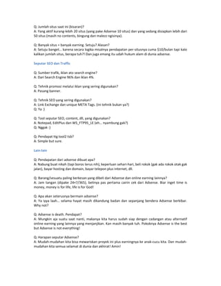 Q: Jumlah situs saat ini (kisaran)?
A: Yang aktif kurang-lebih 20 situs (yang pake Adsense 10 situs) dan yang sedang disiapkan lebih dari
50 situs (masih no contents, bingung dan malezz ngisinya).

Q: Banyak situs = banyak earning. Setuju? Alasan?
A: Setuju banget… karena secara logika misalnya pendapatan per-situsnya cuma $10/bulan tapi kalo
kalikan jumlah situs, berapa tuh?! Dan juga emang itu udah hukum alam di dunia adsense.

Seputar SEO dan Traffic

Q: Sumber trafik, iklan ato search engine?
A: Dari Search Engine 96% dan iklan 4%.

Q: Tehnik promosi melalui iklan yang sering digunakan?
A: Pasang banner.

Q: Tehnik SEO yang sering digunakan?
A: Link Exchange dan unique META Tags. (ini tehnik bukan ya?)
Q: Ya :)

Q: Tool seputar SEO, content, dll, yang digunakan?
A: Notepad, EditPlus dan WS_FTP95_LE (eh… nyambung gak?)
Q: Nggak :)

Q: Pendapat ttg tool2 tsb?
A: Simple but sure.

Lain-lain

Q: Pendapatan dari adsense dibuat apa?
A: Nabung buat nikah (tapi boros terus nih), keperluan sehari-hari, beli rokok (gak ada rokok otak gak
jalan), bayar hosting dan domain, bayar telepon plus internet, dll.

Q: Barang/sesuatu paling berkesan yang dibeli dari Adsense dan online earning lainnya?
A: Jam tangan (dipake 24×7/365), belinya pas pertama cairin cek dari Adsense. Biar inget time is
money, money is for life, life is for God!

Q: Apa akan seterusnya bermain adsense?
A: Ya iyya laah… selama hayat masih dikandung badan dan sepanjang bendera Adsense berkibar.
Why not?

Q: Adsense is death. Pendapat?
A: Mungkin aja suatu saat nanti, makanya kita harus sudah siap dengan cadangan atau alternatif
online earning yang lainnya yang menjanjikan. Kan masih banyak tuh. Pokoknya Adsense is the best
but Adsense is not everything!

Q: Harapan seputar Adsense?
A: Mudah-mudahan kita bisa mewariskan proyek ini plus earningnya ke anak-cucu kita. Dan mudah-
mudahan kita semua selamat di dunia dan akhirat! Amin!
 