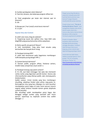 Q: Sumber pendapatan selain Adsense?
                                                             Pengen punya blog Wordpress
A: Text-link, Amazon, dan beberapa program afiliasi lain
                                                             yang keren tapi gak punya duit
                                                             buat beli theme premium atau
Q: Total penghasilan per bulan dari internet saat ini        komersil? Jangan khawatir,
(kisaran)?                                                   CosaAranda.Net punya solusinya.
A: sda
                                                             Produk terbaru kami, “The Art of
Q: Berapa jam / hari (rata2) untuk bisnis internet?          Stealing Wordpress Theme”, akan
A: 1-2 jam                                                   mengajarkan kepada Anda tehnik-
                                                             tehnik mudah untuk ehm...
Seputar Situs dan Content                                    mencuri alias meniru theme-theme
                                                             Wordpress milik orang lain.
                                                             Termasuk yang komersil sekalipun!
Q: Lebih suka mana, blog ato website?
A: Tergantung tujuan dan aplikasi situs. Saya lebih suka     Produk ini disajikan dalam
blog/CMS yang punya komunitas online yang besar.             kumpulan video tutorial dan
                                                             berbagai ebook penunjang,
Q: Niche-specific ato general? Alasan?                       sehingga diharapkan, meskipun
A: Sulit memilahkan. Yang jelas, buat sesuatu yang           tidak bertatap muka secara
bermanfaat dan banyak dicari orang.                          langsung, proses tutorial akan
                                                             dapat berlangsung dengan lancar.
Q: Pendapat tentang HPK?
                                                             Untuk informasi lebih lanjut,
A: Lebih baik konsentrasi pada bagaimana membangun
                                                             silahkan kunjungi halaman resmi
trafik daripada pusing dengan HPK :)
                                                             produk “The Art of Stealing
                                                             Wordpress Themes” di:
Q: Content berasal darimana?                                 http://cosaaranda.net/produk/art-
A: Domain publik, program afiliasi, freelance writers,       of-stealing-wordpress-themes/
terakhir kalau sempat baru buat sendiri :)

Q: Pendapat tentang copy-paste content?
A: It’s OK, asal tidak melanggar hak cipta dan mematuhi
rambu-rambu yang digariskan pemilik konten. Karena ada
informasi/konten yang sifatnya publik. Jadi, memang perlu
disebarluaskan.
Sedikit catatan. Untuk mereka yang baru membangun
situs/blog, sebaiknya hindari jalan pintas copy-paste ini.
Kemungkinan situs yang baru dibangun itu nanti kesulitan
mendapatkan posisi bagus di mata mesin pencari (search
engine) akibat terkena masalah konten ganda (duplicate
content penalty).
Bila situs/blog sudah mendapatkan posisi bagus dan
dianggap sebagai sumber yang otoritatif oleh mesin
pencari, sepertinya isu duplicate content bisa sedikit
dilanggar. :)
 