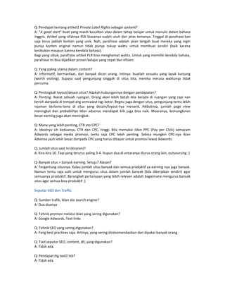 Q: Pendapat tentang artikel2 Private Label Rights sebagai content?
A: “A good start” buat yang masih kesulitan atau dalam tahap belajar untuk menulis dalam bahasa
Inggris. Artikel yang sifatnya PLR biasanya sudah utuh dan jelas temanya. Tinggal di-parafrase-kan
saja terus jadilah konten yang unik. Nah, parafrase adalah jalan tengah buat mereka yang ingin
punya konten original namun tidak punya cukup waktu untuk membuat sendiri (baik karena
kesibukan maupun karena kendala bahasa).
Bagi yang sibuk, parafrase artikel PLR bisa menghemat waktu. Untuk yang memiliki kendala bahasa,
parafrase ini bisa dijadikan proses belajar yang cepat dan efisien.

Q: Yang paling utama dalam content?
A: Informatif, bermanfaat, dan banyak dicari orang. Intinya: buatlah sesuatu yang layak kunjung
(worth visiting). Supaya saat pengunjung singgah di situs kita, mereka merasa waktunya tidak
percuma.

Q: Pentingkah layout/desain situs? Adakah hubungannya dengan pendapatan?
A: Penting. Ibarat sebuah ruangan. Orang akan lebih betah bila berada di ruangan yang rapi nan
bersih daripada di tempat ang semrawut lagi kotor. Begitu juga dengan situs, pengunjung tentu lebih
nyaman berlama-lama di situs yang desain/layout-nya menarik. Akibatnya, jumlah page view
meningkat dan probabilitas iklan adsense mendapat klik juga bisa naik. Muaranya, kemungkinan
besar earning juga akan meningkat.

Q: Mana yang lebih penting, CTR ato CPC?
A: Idealnya sih keduanya, CTR dan CPC, tinggi. Bila memakai iklan PPC (Pay per Click) semacam
Adwords sebagai media promosi, tentu saja CPC lebih penting. Sebisa mungkin CPC-nya iklan
Adsense jauh lebih besar daripada CPC yang harus dibayar untuk promosi lewat Adwords.

Q: Jumlah situs saat ini (kisaran)?
A: Kira-kira 10. Tapi yang terurus paling 3-4. Itupun dua di antaranya diurus orang lain, outsourcing :)

Q: Banyak situs = banyak earning. Setuju? Alasan?
A: Tergantung situsnya. Kalau jumlah situs banyak dan semua produktif ya earning nya juga banyak.
Namun tentu saja sulit untuk mengurus situs dalam jumlah banyak (bila dikerjakan sendiri) agar
semuanya produktif. Barangkali pertanyaan yang lebih relevan adalah bagaimana mengurus banyak
situs agar semua bisa produktif :)

Seputar SEO dan Traffic

Q: Sumber trafik, iklan ato search engine?
A: Dua-duanya

Q: Tehnik promosi melalui iklan yang sering digunakan?
A: Google Adwords, Text-links

Q: Tehnik SEO yang sering digunakan?
A: Yang best practices saja. Artinya, yang sering direkomendasikan dan dipakai banyak orang.

Q: Tool seputar SEO, content, dll, yang digunakan?
A: Tidak ada.

Q: Pendapat ttg tool2 tsb?
A: Tidak ada.
 