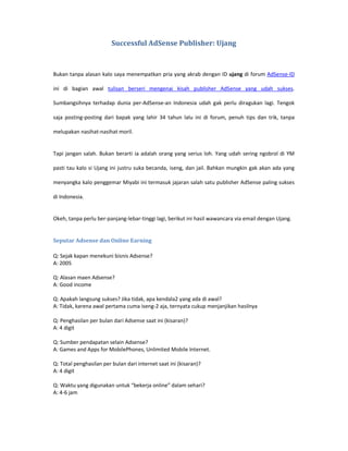 Successful AdSense Publisher: Ujang



Bukan tanpa alasan kalo saya menempatkan pria yang akrab dengan ID ujang di forum AdSense-ID

ini di bagian awal tulisan berseri mengenai kisah publisher AdSense yang udah sukses.

Sumbangsihnya terhadap dunia per-AdSense-an Indonesia udah gak perlu diragukan lagi. Tengok

saja posting-posting dari bapak yang lahir 34 tahun lalu ini di forum, penuh tips dan trik, tanpa

melupakan nasihat-nasihat moril.


Tapi jangan salah. Bukan berarti ia adalah orang yang serius loh. Yang udah sering ngobrol di YM

pasti tau kalo si Ujang ini justru suka becanda, iseng, dan jail. Bahkan mungkin gak akan ada yang

menyangka kalo penggemar Miyabi ini termasuk jajaran salah satu publisher AdSense paling sukses

di Indonesia.


Okeh, tanpa perlu ber-panjang-lebar-tinggi lagi, berikut ini hasil wawancara via email dengan Ujang.


Seputar Adsense dan Online Earning

Q: Sejak kapan menekuni bisnis Adsense?
A: 2005

Q: Alasan maen Adsense?
A: Good income

Q: Apakah langsung sukses? Jika tidak, apa kendala2 yang ada di awal?
A: Tidak, karena awal pertama cuma iseng-2 aja, ternyata cukup menjanjikan hasilnya

Q: Penghasilan per bulan dari Adsense saat ini (kisaran)?
A: 4 digit

Q: Sumber pendapatan selain Adsense?
A: Games and Apps for MobilePhones, Unlimited Mobile Internet.

Q: Total penghasilan per bulan dari internet saat ini (kisaran)?
A: 4 digit

Q: Waktu yang digunakan untuk “bekerja online” dalam sehari?
A: 4-6 jam
 