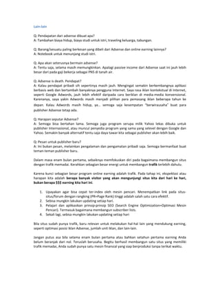 Lain-lain

Q: Pendapatan dari adsense dibuat apa?
A: Tambahan biaya hidup, biaya studi untuk istri, traveling keluarga, tabungan.

Q: Barang/sesuatu paling berkesan yang dibeli dari Adsense dan online earning lainnya?
A: Notebook untuk menunjang studi istri.

Q: Apa akan seterusnya bermain adsense?
A: Tentu saja, selama masih memungkinkan. Apalagi passive income dari Adsense saat ini jauh lebih
besar dari pada gaji bekerja sebagai PNS di tanah air.

Q: Adsense is death. Pendapat?
A: Kalau pendapat pribadi sih sepertinya masih jauh. Mengingat semakin berkembangnya aplikasi
berbasis web dan bertambah banyaknya pengguna Internet. Saya rasa iklan kontekstual di Internet,
seperti Google Adwords, jauh lebih efektif daripada cara beriklan di media-media konvensional.
Karenanya, saya yakin Adwords masih menjadi pilihan para pemasang iklan beberapa tahun ke
depan. Kalau Adwords masih hidup, ya… semoga saja kesempatan “berwirausaha” buat para
publisher Adsense tetap ada.

Q: Harapan seputar Adsense?
A: Semoga bisa bertahan lama. Semoga juga program serupa milik Yahoo lekas dibuka untuk
publisher Internasional, atau muncul penyedia program yang sama yang selevel dengan Google dan
Yahoo. Semakin banyak alternatif tentu saja daya tawar kita sebagai publisher akan lebih baik.

Q: Pesan untuk publisher baru?
A: Ini bukan pesan, melainkan pengalaman dan pengamatan pribadi saja. Semoga bermanfaat buat
teman-teman publisher baru.

Dalam masa enam bulan pertama, sebaiknya memfokuskan diri pada bagaimana membangun situs
dengan trafik memadai. Kerahkan sebagian besar energi untuk membangun trafik terlebih dahulu.

Karena kunci sebagian besar program online earning adalah trafik. Pada tahap ini, ekspektasi atau
harapan kita adalah berapa banyak visitor yang akan mengunjungi situs kita dari hari ke hari,
bukan berapa $$$ earning kita hari ini.

    1. Upayakan agar bisa cepat ter-index oleh mesin pencari. Menempatkan link pada situs-
       situs/forum dengan rangking (PR=Page Rank) tinggi adalah salah satu cara efektif.
    2. Sebisa mungkin lakukan updating setiap hari.
    3. Pelajari dan aplikasikan prinsip-prinsip SEO (Search Engine Optimization=Optimasi Mesin
       Pencari). Termasuk bagaimana membangun subscriber lists.
    4. Sekali lagi, sebisa mungkin lakukan updating setiap hari

Bila situs sudah punya trafik, baru relevan untuk melakukan hal-hal lain yang mendukung earning,
seperti optimasi posisi iklan Adsense, jumlah unit iklan, dan lain-lain.

Jangan putus asa bila selama enam bulan pertama atau bahkan setahun pertama earning Anda
belum beranjak dari nol. Teruslah berusaha. Begitu berhasil membangun satu situs yang memiliki
trafik memadai, Anda sudah punya satu mesin finansial yang siap berproduksi tanpa terikat waktu.
 