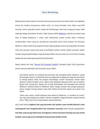 Story Marketing



Beberapa buku kepemimpinan mencatat suksesnya para pimpinan perusahaan dalam meningkatkan

kinerja dan loyalitas karyawannya melalui cerita. Ya, hanya bermodal cerita. Bukan yang fiktif

tentunya, namun yang benar-benar terjadi dan berhubungan, baik secara langsung maupun tidak

langsung, dengan perusahaan tersebut. Salah satunya adalah Medtronic, sebuah perusahaan yang

fokus di bidang kedokteran / medis. Kisah keberhasilan produk mereka dalam membantu

menyelamatkan hidup orang lain berulang kali disematkan dalam benak puluhan ribu karyawan

Medtronic. Alhasil, tidak hanya yang berinteraksi langsung dengan pasien saja yang dapat merasakan

emosi dan perasaan orang-orang yang memanfaatkan produk mereka, bahkan karyawan sekelas

manajer yang jarang berhadapan langsung dengan dokter atau pun pasien pun turut merasa bahagia

apabila ada satu nyawa lagi yang berhasil diselamatkan.


Seperti dikutip dari buku “Around The Corporate Campfire” karangan Evelyn Clark (terjemahan

bahasa Indonesia diterbitkan oleh Gramedia, Januari 2007):


      Jelas bahwa prestasi itu membuat para pemimpin dan pemegang saham Medtronic sangat
      bersemangat. Namun, itu bukanlah tujuan sesungguhnya mengapa para pegawai perusahaan
      ini datang bekerja setiap hari dengan bersemangat. Sumber antusiasme mereka dapat
      ditelusuri melalui beragam cerita, seperti yang dikisahkan beberapa tahun lalu di program
      liburan oleh seorang pria. Nyawa pria ini juga diselamatkan oleh perangkat pacu jantung
      Medtronic. Anaknya bekerja di Medtronic, bukan sebagai ilmuwan atau petugas penjualan,
      namun sebagai seorang manajer yang tidak terbiasa berinteraksi dengan para pasien atau
      dokter.

      “Pada suatu malam, setelah beberapa lama bekerja di Medtronic, ia menelpon ke rumah,”
      ujar sang ayah kepada para hadiran. Mereka mengobrol, hingga kemudian anaknya berkata
      pelan, “Papa, hari ini aku menyelamatkan nyawa seseorang.”

Jelas sudah bahwa rangkaian kata yang bersumber dari kejadian nyata memiliki kekuatan untuk

mempengaruhi atau mengubah pikiran dan memotivasi seseorang. Dalam banyak pengaplikasian,

hasil akhir yang tercapai tidak hanya meningkatnya motivasi karyawan terhadap apa yang mereka

kerjakan, namun juga turut mendongkrak hasil penjualan produk mereka.
 