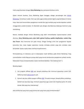 Inilah yang dinamakan dengan Story Marketing atau pemasaran berbasis cerita.


Dalam internet business, Story Marketing dapat dianggap sebagai percabangan dari Article

Marketing. Contohnya mudah, lihat saja sales page produk-produk digital yang bertebaran di dunia

maya. Rata-rata menceritakan pengalaman mereka dan juga manfaat yang mereka dapatkan setelah

menggunakan produk tersebut. Ini ditambah pula dengan disertakannya beberapa testimoni yang

mendukung.


Namun, berbeda dengan Article Marketing yang lebih memanfaatkan layanan-layanan article

directory, Story Marketing justru akan lebih optimal hasilnya apabila diaplikasikan melalui blog

atau forum. Atau komunitas lah pada intinya. Dengan berbagi cerita dan pengalaman kepada

komunitas kita, maka tingkat awareness mereka terhadap produk yang kita ceritakan akan

bertambah. Syukur-syukur kalau nantinya terjadi konversi.


Permasalahnnya, di Indonesia saat ini kebanyakan masih berfokus pada Article Marketing. Yang

memanfaatkan media blog pun jarang sekali yang menulis berdasarkan pengalaman pribadi mereka.

Kebanyakan hanya mempromosikan, bukan merekomendasikan. Tahu bedanya kan? :)


Misalnya begini:


   1. Join program affiliate XXX yuk, banyak produknya dan minimum payoutnya cuman $10.

       Daftarnya lewat referral link-ku yah.

   2. Kemarin aku baru daftar program affiliate XXX. Ternyata lumayan, banyak pilihan produknya.

       Setelah aku baca-baca lagi, minimum payoutnya juga cuman $10. Kayaknya perlu nih untuk

       dicoba. Ada yang mau coba bareng?


Jelas terlihat kan yang mana yang promosi dan yang mana yang merekomendasi?
 