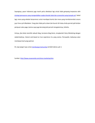 Sayangnya, pasar Indonesia juga masih perlu diedukasi lagi untuk tidak gampang terpesona oleh

strategi pemasaran yang mengandalkan angka dicetak tebal dan screenshot yang tampak asli. Sekali

lagi, mana yang sekedar berpromosi untuk mendapat komisi dan mana yang merekomendasi secara

jujur harus jeli dibedakan. Yang jelas tidak perlu down dan bunuh diri kalau Anda pernah jadi korban

penipuan sales page, karena saya juga berulang kali pernah mengalaminya, hehehe.


Intinya, jika Anda memiliki sebuah blog, terutama blog bisnis, terapkanlah Story Marketing dengan

sebaik-baiknya. Honest and based on true experience itu yang utama. Percayalah, keduanya akan

membawa hasil yang optimal.


Eh, tapi jangan lupa untuk membangun komunitas terlebih dahulu yah :)




Sumber: http://www.cosaaranda.com/story-marketing.htm
 