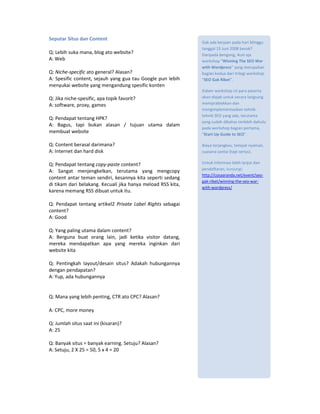 Seputar Situs dan Content
                                                              Gak ada kerjaan pada hari Minggu
                                                              tanggal 15 Juni 2008 besok?
Q: Lebih suka mana, blog ato website?                         Daripada bengong, ikuti aja
A: Web                                                        workshop “Winning The SEO War
                                                              with Wordpress” yang merupakan
Q: Niche-specific ato general? Alasan?                        bagian kedua dari trilogi workshop
A: Spesific content, sejauh yang gua tau Google pun lebih     “SEO Gak Ribet”.
menyukai website yang mengandung spesific konten
                                                              Dalam workshop ini para peserta
Q: Jika niche-spesific, apa topik favorit?                    akan diajak untuk secara langsung
A: software, proxy, games                                     mempraktekkan dan
                                                              mengimplementasikan tehnik-
                                                              tehnik SEO yang ada, terutama
Q: Pendapat tentang HPK?
                                                              yang sudah dibahas terlebih dahulu
A: Bagus, tapi bukan alasan / tujuan utama dalam
                                                              pada workshop bagian pertama,
membuat website                                               “Start Up Guide to SEO”.

Q: Content berasal darimana?                                  Biaya terjangkau, tempat nyaman,
A: Internet dan hard disk                                     suasana santai (tapi serius).

Q: Pendapat tentang copy-paste content?                       Untuk informasi lebih lanjut dan
                                                              pendaftaran, kunjungi:
A: Sangat menjengkelkan, terutama yang mengcopy
                                                              http://cosaaranda.net/event/seo-
content antar teman sendiri, kesannya kita seperti sedang
                                                              gak-ribet/winning-the-seo-war-
di tikam dari belakang. Kecuali jika hanya meload RSS kita,
                                                              with-wordpress/
karena memang RSS dibuat untuk itu.

Q: Pendapat tentang artikel2 Private Label Rights sebagai
content?
A: Good

Q: Yang paling utama dalam content?
A: Berguna buat orang lain, jadi ketika visitor datang,
mereka mendapatkan apa yang mereka inginkan dari
website kita

Q: Pentingkah layout/desain situs? Adakah hubungannya
dengan pendapatan?
A: Yup, ada hubungannya


Q: Mana yang lebih penting, CTR ato CPC? Alasan?

A: CPC, more money

Q: Jumlah situs saat ini (kisaran)?
A: 25

Q: Banyak situs = banyak earning. Setuju? Alasan?
A: Setuju, 2 X 25 = 50, 5 x 4 = 20
 