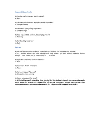 Seputar SEO dan Traffic

Q: Sumber trafik, iklan ato search engine?
A: Both

Q: Tehnik promosi melalui iklan yang sering digunakan?
A: Google Adword

Q: Tehnik SEO yang sering digunakan?
A: Link Exchange

Q: Tool seputar SEO, content, dll, yang digunakan?
A: Nothing

Q: Pendapat ttg tool2 tsb?
A: Suck

Lain-lain

Q: Barang/sesuatu paling berkesan yang dibeli dari Adsense dan online earning lainnya?
A: LCD Monitor BenQ 92W, soale barang inilah yang bener-2 gua pake sendiri, kesannya pribadi
banget….. kalo barang lain, di pake bareng-2……. he he he

Q: Apa akan seterusnya bermain adsense?
A: Yup

Q: Adsense is death. Pendapat?
A: Never

Q: Harapan seputar Adsense?
A: More site, more earning

Q: Pesan untuk publisher baru?
A: Website kita adalah wajah kita, sikap kita, jati diri kita. Jadi dari situ pula kita menunjukan pada
dunia siapa kita sebenarnya, apakah kita ini seorang pecundang, seorang yang curang, atau
seorang pemenang. Juga menunjukan apakah kita cukup memiliki harga diri atau tidak….
 