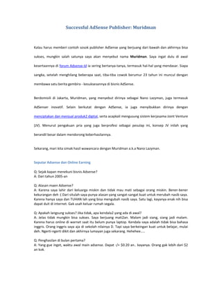 Successful AdSense Publisher: Muridman



Kalau harus memberi contoh sosok publisher AdSense yang berjuang dari bawah dan akhirnya bisa

sukses, mungkin salah satunya saya akan menyebut nama Muridman. Saya ingat dulu di awal

kesertaannya di forum Adsense-Id ia sering bertanya-tanya, termasuk hal-hal yang mendasar. Siapa

sangka, setelah menghilang beberapa saat, tiba-tiba cowok berumur 23 tahun ini muncul dengan

membawa satu berita gembira - kesuksesannya di bisnis AdSense.


Berdomisili di Jakarta, Muridman, yang menyebut dirinya sebagai Nano Lazyman, juga termasuk

AdSenser inovatif. Selain berkutat dengan AdSense, ia juga menyibukkan dirinya dengan

menciptakan dan menjual produk2 digital, serta acapkali mengusung sistem kerjasama Joint Venture

(JV). Menurut pengakuan pria yang juga berprofesi sebagai pesulap ini, konsep JV inilah yang

berandil besar dalam mendorong keberhasilannya.


Sekarang, mari kita simak hasil wawancara dengan Muridman a.k.a Nano Lazyman.


Seputar Adsense dan Online Earning

Q: Sejak kapan menekuni bisnis Adsense?
A: Dari tahun 2005-an

Q: Alasan maen Adsense?
A: Karena saya lahir dari keluarga miskin dan tidak mau mati sebagai orang miskin. Bener-bener
kekurangan deh :( Dari situlah saya punya alasan yang sangat-sangat kuat untuk merubah nasib saya.
Karena hanya saya dan TUHAN lah yang bisa mengubah nasib saya. Satu lagi, kayanya enak nih bisa
dapat duit di internet. Gak usah keluar rumah segala.

Q: Apakah langsung sukses? Jika tidak, apa kendala2 yang ada di awal?
A: Jelas tidak mungkin bisa sukses. Saya berjuang mati2an. Malam jadi siang, siang jadi malam.
Karena harus online di warnet saat itu belum punya laptop. Kendala saya adalah tidak bisa bahasa
inggris. Orang inggris saya aja di sekolah nilainya D. Tapi saya berkeingan kuat untuk belajar, mulai
deh. Ngerti-ngerti dikit dan akhirnya lumayan juga sekarang. Hehehee…..

Q: Penghasilan di bulan pertama?
A: Yang gue inget, waktu awal main adsense. Dapat -/+ $0.20 an.. kayanya. Orang gak lebih dari $2
an kok.
 