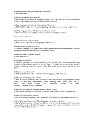 Q: Penghasilan per bulan dari Adsense saat ini (kisaran)?
A: $1,000-3,000 an

Q: Sumber pendapatan selain Adsense?
A: Dari affiliate, Private coaching, Buat Digital product, HYIP, maen sulap dari café ke café dan jadi
trainer di beberapa perusahaan seperti Garudafood, Panasonic dll.

Q: Total penghasilan per bulan dari internet saat ini (kisaran)?
A: $4,000-$5,000 an, gak tentu.. Hasilnya juga dibagi-bagi lagi buat rekan JV, bayar yang lain-lain.

Q: Waktu yang digunakan untuk “bekerja online” dalam sehari?
A: Karena suka online, jadi gak tentu. Biasanya minimal sampai 10 jam-an sehari.

Seputar Situs dan Content

Q: Lebih suka mana, blog ato website?
A: Kedua-duanya suka. Tapi Tergantung target market web kita.

Q: Niche-specific ato general? Alasan?
A: Gue lebih suka yang niche donk daripada general, karena dengan mudah kita bisa tahu apa yang
jadi kebutuhan pengunjung website kita dibandingkan general.

Q: Jika niche-spesific, apa topik favorit?
A: Jelas MAGIC donk… :)

Q: Pendapat tentang HPK?
A: HPK atau High Paying Keyword sampai saat ini masih menjadi misteri. Ada yang ngebidik malah
tetep aja kecil earningnya. Sebenarnya bisa kita dapat HPK, asalkan tau bermain dengan keyword
dan penempatannya. Sampai tuh keyword keluar. Caranya, gak ada lain selain riset, test dan buat
lagi.

Q: Content berasal darimana?
A: 100% original content untuk website tertentu. Ada juga yang 100% copypaste.

Q: Pendapat tentang copy-paste content?
A: Nah, ini yang jadi perdebatan. Saya secara pribadi tidak masalah untuk copy paste,dalam konteks
artikel, ini yang perlu digarisbawahi. Karena memang artikel dibuat untuk hal itu.
Kalau       copy       paste     jangan        lupa     dicantumin     linknya.     (ini    etika).
Inget yah… Dalam hal ini saya bicara artikel..

Q: Pendapat tentang artikel2 Private Label Rights sebagai content?
A: Gak masalah, Yang penting tuh PLR nya itu unik dan dijual dengan terbatas. Ini yang penting..

Q: Yang paling utama dalam content?
A: Keyword. Ngapain tulis panjang lebar tapi gak ada niche keywordnya. Sama aja pepesan kosong.

Q: Pentingkah layout/desain situs? Adakah hubungannya dengan pendapatan?
A: Design gak penting. Yang penting keyword, bukan content, bukan design juga. Malah yang banyak
design ngeloadnya lama. Dan bakal ditinggalin pengunjung. Prinsip saya waktu buat website, web
saya harus terbuka dalam 3 detik.
 