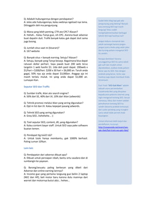 Q: Adakah hubungannya dengan pendapatan?
                                                              Sudah bikin blog tapi gak ada
A: Jelas ada hubungannya, kalau webnya ngeload nya lama.
                                                              pengunjung yang dateng? Banyak
Ditinggalin deh ma pengunjung.                                baca tentang SEO tapi masih
                                                              bingung? Atau sudah
Q: Mana yang lebih penting, CTR ato CPC? Alasan?              mengimplementasikan berbagai
A: Hahah… Kalau Tanya gue, sih CPC…Karena buat adsense        tehnik SEO tapi hasilnya nol?
buat dapatin duit. Trafik banyak kalau gak dapet duit sama
juga boong.                                                   Jangan keburu menyerah dan
                                                              patah semangat karena jangan-
Q: Jumlah situs saat ini (kisaran)?                           jangan justru Anda yang salah jalan
A: 167 website                                                dan kurang paham mengenai SEO
                                                              itu sendiri.
Q: Banyak situs = banyak earning. Setuju? Alasan?             Kenapa demikian? Karena
A: Setuju, banyak yang Tanya kesaya. Bagaimana bisa dapat     sesungguhnya SEO itu sama sekali
ratusan dollar perhari. Saya jawab buat 200 web terus         gak sulit dan mudah untuk
targetin 1 web hasilin $1. Uda deh pasti dapat. 200web x      dipraktekkan, asalkan Anda paham
$1/hari = $200/hari. $200 x 30 hari = $6,000 an. Taruh anda   benar apa itu SEO. Dan dengan
gagal, 50% nya aja anda dapat $3,000an. Anggap aja ini        praktek yang benar, tentu saja
masih terlalu muluk. Ini yang anda dapat $1,000 an.           hasilnya juga dapat membuat Anda
Lumayan Kan.                                                  tersenyum.

                                                              Fast Track “SEO Gak Ribet” adalah
Seputar SEO dan Traffic
                                                              sebuah acara persembahan
                                                              CosaAranda.Net yang ditujukan
Q: Sumber trafik, iklan ato search engine?                    kepada para pebisnis internet yang
A: 50% dari SE, 40% dari JV, 10% dari iklan (adwords)         ingin mengenal tentang SEO. Sesuai
                                                              namanya, fokus dari materi adalah
Q: Tehnik promosi melalui iklan yang sering digunakan?        pemahaman tentang SEO itu
A: Opt-in list dan JV. Kalau kepepet pasang adwords.          sendiri (beserta praktek tentunya)
                                                              dari sudut pandang yang mungkin
Q: Tehnik SEO yang sering digunakan?                          sama sekali tidak pernah Anda
A: Grey SEO…hehehehe… :)                                      bayangkan.

                                                              Untuk informasi lebih lanjut dan
Q: Tool seputar SEO, content, dll, yang digunakan?
                                                              pendaftaran, kunjungi:
A: Kalau content bayar staff. Untuk SEO saya pake software
                                                              http://cosaaranda.net/event/seo-
buatan temen.
                                                              gak-ribet/fast-track-seo-gak-ribet/

Q: Pendapat ttg tool2 tsb?
A: Untuk tools hanya membantu, gak 1000% berhasil.
Paling cuman 10%an.

Lain-lain

Q: Pendapatan dari adsense dibuat apa?
A: Dibuat untuk persiapan nikah, bantu ortu saudara dan di
sumbangin ke yayasan.

Q: Barang/sesuatu paling berkesan yang dibeli dari
Adsense dan online earning lainnya?
A: Income gue yang pertama langsung gue beliin 2 laptop
(NEC dan HP), beli motor baru karena dulu mainnya dari
warnet dan motornya butut abiz… hehee…
 