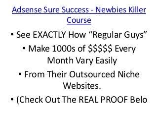 Adsense Sure Success - Newbies Killer
              Course
• See EXACTLY How “Regular Guys”
    • Make 1000s of $$$$$ Every
          Month Vary Easily
   • From Their Outsourced Niche
              Websites.
• (Check Out The REAL PROOF Belo
 