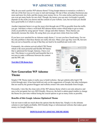 WP ADSENSE THEME
Why do you need a perfect WP adsense theme? Using Google Adsense to monetize a website is
still one of the best way as it is easy to start and manage. On top of that, nowadays businesses pay
more and more for clicks and this means more money for us. For some niches and keywords you
can even get many bucks for one click! Though, the money you can earn via Google is greatly
depends on the niche you choose and the content of your website. Last, but not least you should
have good traffic to it which is crucial.

Another important factor is to get the most click through rate (CTR) as possible from the traffic
you get. And that is where a well-built WP adsense theme comes which helps to get as many
clicks as possible by using special “tricks”, design and other features. These themes can
drastically increase the clicks. By using them you can get more clicks from less traffic.

If you have ever searched for an Adsense ready theme, I ‘m sure you have found many. For me
the only problem is that these themes are really old ones. Many years ago they were Ok, but now
they are not so beautiful, on top of that they are hard to be modified and work with.

Fortunately, the solution arrived called CTR Theme
which is the most powerful and flexible WP theme
that is optimized for Google Adsense, I have ever
met. This theme is so powerful and beautiful that it is
not easy to make a difference between the content
and the PPC ads.

Test this CTR theme here




New Generation WP Adsense
Theme
Simply CTR Theme makes it really easy to build websites that get unbelievably high CTR
(click-through-rate). It has been build not only on the suggestions of Google, but other techniques
that are used by the greatest bloggers and website owners who earns thousands from Google.

Personally, I also like the clean style of this WP adsense theme which is not only attractive and
easy to be navigated, but very SEO friendly. However, the built in admin panel enables to change
the theme for your taste without losing the crucial options to get as many clicks as possible.

Benefits of this Google Adsense Optimized Theme

I do not want to talk too much about the options that the theme has. Simply it is the ultimate
solution to start highly profitable, SEO friendly blogs or informational websites that makes good
money via Google Adsense.

                        DOWNLOAD WP ADSENSE THEME HERE



                                                                                          WPBAY.NET
 