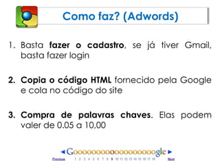 Como faz? (Adwords)Basta fazer o cadastro, se já tiver Gmail, basta fazer loginCopia o código HTML fornecido pela Google e cola no código do siteCompra de palavras chaves. Elas podem valer de 0.05 a 10,00