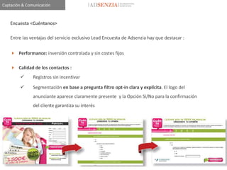 Captación & Comunicación



    Encuesta <Cuéntanos>

    Entre las ventajas del servicio exclusivo Lead Encuesta de Adsenzia hay que destacar :


     Performance: inversión controlada y sin costes fijos

     Calidad de los contactos :
              Registros sin incentivar

              Segmentación en base a pregunta filtro opt-in clara y explícita. El logo del
               anunciante aparece claramente presente y la Opción Sí/No para la confirmación
               del cliente garantiza su interés
 