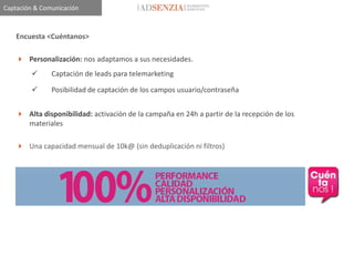 Captación & Comunicación



    Encuesta <Cuéntanos>

     Personalización: nos adaptamos a sus necesidades.
              Captación de leads para telemarketing

              Posibilidad de captación de los campos usuario/contraseña


     Alta disponibilidad: activación de la campaña en 24h a partir de la recepción de los
      materiales

     Una capacidad mensual de 10k@ (sin deduplicación ni filtros)
 