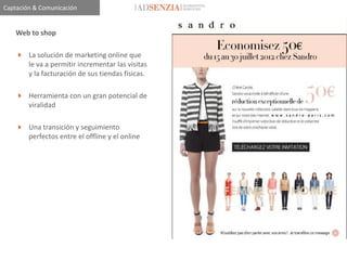 Captación & Comunicación


    Web to shop

     La solución de marketing online que
      le va a permitir incrementar las visitas
      y la facturación de sus tiendas físicas.

     Herramienta con un gran potencial de
      viralidad

     Una transición y seguimiento
      perfectos entre el offline y el online
 