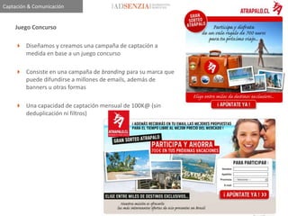 Captación & Comunicación


    Juego Concurso

     Diseñamos y creamos una campaña de captación a
      medida en base a un juego concurso

     Consiste en una campaña de branding para su marca que
      puede difundirse a millones de emails, además de
      banners u otras formas

     Una capacidad de captación mensual de 100K@ (sin
      deduplicación ni filtros)
 