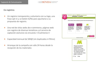 Captación & Comunicación



   Co-registros

    Un registro transparente y voluntario con su logo, una
     frase opt-in y un botón Sí/No para apuntarse a su
     propuesta de registro.

    Una red de sitios webs de e-commerce, páginas web
     con registro de diversas temáticas y el servicio de
     captación exclusivo vía encuesta <<Cuéntanos>>

    Capacidad mensual de 50K@ (sin duplicados ni filtros)

    Arranque de la campaña con sólo 24 horas desde la
     recepción de los materiales
 