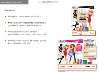 Captación & Comunicación



    Sponsoring

     Un registro transparente y voluntario

     Una exposición importante de la marca al
      aparecer el logo en todas las páginas

     Una captación conjunta pero sin
      competidores. Sin mailers, sólo anunciantes

     Una capacidad mensual de 80K@ a 100k@
      (sin duplicados ni filtros)
 