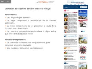 PRM - CRM


    La creación de un camino paralelo, una doble ventaja:

    Para la marca:
    Una mejor imagen de marca
    Un mejor compromiso y participación de los clientes
    potenciales.
    Un mejor conocimiento de los prospectos a través de la
    Encuesta, tests de producto,...
    Un contenido que puede ser capturado de la página web y
    que ayuda a las búsquedas online

    Para el cliente potencial:
    Un contenido cualitativo y de enriquecimiento para
    conseguir un público cautivado
    Una marca que comprende sus necesidades
 