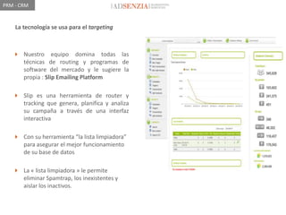 PRM - CRM


    La tecnología se usa para el targeting



    Nuestro equipo domina todas las
     técnicas de routing y programas de
     software del mercado y le sugiere la
     propia : Slip Emailing Platform

    Slip es una herramienta de router y
     tracking que genera, planifica y analiza
     su campaña a través de una interfaz
     interactiva

    Con su herramienta “la lista limpiadora”
     para asegurar el mejor funcionamiento
     de su base de datos

    La « lista limpiadora » le permite
     eliminar Spamtrap, los inexistentes y
     aislar los inactivos.
 