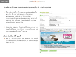 PRM - CRM


    Una herramienta creada por y para los usuarios de email marketing

    Permite instalar el mecanismo adaptado a la
     presión de marketing que realice a sus
     prospectos: proceso de bienvenida,
     segmentación declarativa y comportamental,
     escenarios, relanzar el carrito de la compra
     abandonado, retargeting

    Además, algunas funcionalidades para crear
     su plantilla de newsletter, personalizando sus
     mensajes y activando Triggers

   ¿Qué significa el Trigger?
    Es la programación de envíos de email
      automáticos que se envían solo si se produce
      otra acción
 