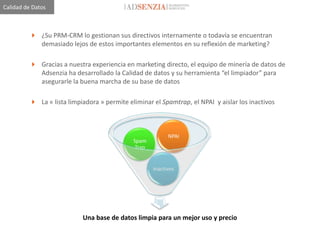 Calidad de Datos



          ¿Su PRM-CRM lo gestionan sus directivos internamente o todavía se encuentran
           demasiado lejos de estos importantes elementos en su reflexión de marketing?

          Gracias a nuestra experiencia en marketing directo, el equipo de minería de datos de
           Adsenzia ha desarrollado la Calidad de datos y su herramienta “el limpiador” para
           asegurarle la buena marcha de su base de datos

          La « lista limpiadora » permite eliminar el Spamtrap, el NPAI y aislar los inactivos



                                                           NPAI
                                             Spam
                                              Trap


                                                     Inactivos




                           Una base de datos limpia para un mejor uso y precio
 