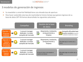 Monetización


 3 modelos de generación de ingresos
   Su newsletter o email de fidelidad tiene una elevada tasa de apertura
   Para hacer sostenible esta tasa de reactividad al mismo tiempo que genera ingresos de su
    base de datos OPT-IN hemos desarrollado las siguientes soluciones:


                                                 Gestión de la base
                        Campañas                                                           Branding
                                                      de datos

  Opción 1              1 account manager           Alojamiento, instalación,         Campaña difundida bajo
  Programa              dedicado + la mejor            enriquecimiento y              nuestro nombre (los links no
  recíproco            campaña del mercado                  limpieza                   contienen el nombre de su marca)




  Opción 2              1 account manager           Alojamiento, instalación,
    Programa            dedicado + la mejor            enriquecimiento y         Difundido bajo el nombre de su
  dedicado– la         campaña del mercado                  limpieza             marca
  base de datos
  es controlada


                        1 account manager
  Opción 3              dedicado + la mejor
   Programa                                   Su base de datos está alojada en   Difundido bajo el nombre de su
   Dedicado            campaña del mercado    nuestros servidores                marca



                                                                                                                     34
 