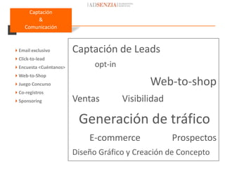 Captación
         &
    Comunicación



Email exclusivo        Captación de Leads
Click-to-lead
Encuesta <Cuéntanos>         opt-in
Web-to-Shop
Juego Concurso                               Web-to-shop
Co-registros
Sponsoring             Ventas         Visibilidad

                         Generación de tráfico
                            E-commerce               Prospectos
                        Diseño Gráfico y Creación de Concepto
 