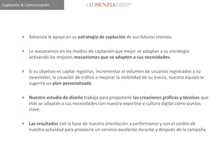 Captación & Comunicación




          Adsenzia le apoya en su estrategia de captación de sus futuros clientes.

          Le asesoramos en los medios de captación que mejor se adaptan a su estrategia
           activando los mejores mecanismos que se adapten a sus necesidades.

          Si su objetivo es captar registros, incrementar el volumen de usuarios registrados a su
           newsletter, la creación de tráfico o mejorar la visibilidad de su marca, nuestro equipo le
           sugerirá un plan personalizado.

          Nuestro estudio de diseño trabaja para proponerle las creaciones gráficas y técnicas que
           más se adaptan a sus necesidades con nuestra expertise y cultura digital como puntos
           clave.

          Las resultados son la base de nuestra orientación a performance y son el centro de
           nuestra actividad para proveerle un servicio excelente durante y después de la campaña.
 