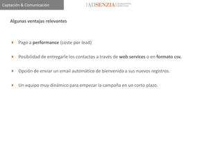 Captación & Comunicación


    Algunas ventajas relevantes



     Pago a performance (coste por lead)

     Posibilidad de entregarle los contactos a través de web services o en formato csv.

     Opción de enviar un email automático de bienvenida a sus nuevos registros.

     Un equipo muy dinámico para empezar la campaña en un corto plazo.
 