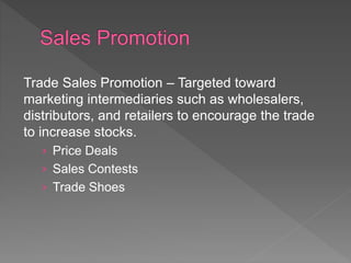 Trade Sales Promotion – Targeted toward
marketing intermediaries such as wholesalers,
distributors, and retailers to encourage the trade
to increase stocks.
› Price Deals
› Sales Contests
› Trade Shoes
 