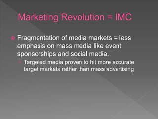  Fragmentation of media markets = less
emphasis on mass media like event
sponsorships and social media.
› Targeted media proven to hit more accurate
target markets rather than mass advertising
 