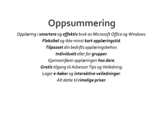 Oppsummering
Opplæring i smartere og effektiv bruk av Microsoft Office og Windows.
              Fleksibel og ikke minst kort opplæringstid.
                Tilpasset din bedrifts opplæringsbehov.
                      Individuelt eller for grupper.
                 Gjennomfører opplæringen hos dere.
             Gratis tilgang til Adsessor Tips og Veiledning.
              Lager e-bøker og interaktive veiledninger.
                       Alt dette til rimelige priser.
 
