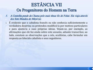 5. A Centelha pende da Chama pelo mais tênue fio de Fohat. Ela viaja através
dos Sete Mundos de Mâyâ (a).
 É evidente que o cabalista francês ou não conhecia suficientemente a
verdadeira doutrina ou pretendeu modificá-la por motivos particulares
e para ajustá-la a suas próprias ideias. Vejam-se, por exemplo, as
afirmações que ele faz ainda sobre este assunto, adiante transcritas; ao
lado, constam as observações que a nós, ocultistas, cabe formular em
resposta ao falecido cabalista e seus seguidores.
 