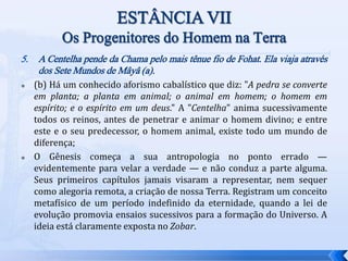 5. A Centelha pende da Chama pelo mais tênue fio de Fohat. Ela viaja através
dos Sete Mundos de Mâyâ (a).
 (b) Há um conhecido aforismo cabalístico que diz: "A pedra se converte
em planta; a planta em animal; o animal em homem; o homem em
espírito; e o espírito em um deus." A "Centelha" anima sucessivamente
todos os reinos, antes de penetrar e animar o homem divino; e entre
este e o seu predecessor, o homem animal, existe todo um mundo de
diferença;
 O Gênesis começa a sua antropologia no ponto errado —
evidentemente para velar a verdade — e não conduz a parte alguma.
Seus primeiros capítulos jamais visaram a representar, nem sequer
como alegoria remota, a criação de nossa Terra. Registram um conceito
metafísico de um período indefinido da eternidade, quando a lei de
evolução promovia ensaios sucessivos para a formação do Universo. A
ideia está claramente exposta no Zobar.
 