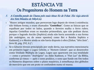 5. A Centelha pende da Chama pelo mais tênue fio de Fohat. Ela viaja através
dos Sete Mundos de Mâyâ (a).
 "Houve antigos mundos, que pereceram logo depois de virem à existência;
não tinham forma, e eram chamados "Centelhas". Como as faíscas que se
espalham por todos os lados, quando o ferreiro malha o ferro rubro.
Aquelas Centelhas eram os mundos primordiais, que não podiam durar,
porque o Sagrado Ancião (Sephira) ainda não havia assumido a sua forma
(de andrógino, ou de sexos opostos) como Rei e Rainha Sephira e
Kadmon); e o Mestre ainda se não havia disposto à obra (Zohar, "Idra Suta",
livro III, pág. 292, b.).“;
 Se o Gênesis tivesse principiado por onde devia, sua narrativa mencionaria
em primeiro lugar o Logos Celeste, o "Homem Celeste", que se desenvolve
como Unidade Múltipla de Logos, Logos que aparecem em sua totalidade
— como o primeiro "Andrógino" ou Adão Kadmon, o "Fiat Lux" da Bíblia,
conforme já vimos — após o sono praláico, o sono que funde em Um todos
os Números dispersos sobre o plano mayávico, à semelhança dos glóbulos
de mercúrio que em um prato se confundem numa só massa.
 