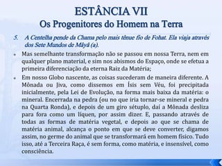 5. A Centelha pende da Chama pelo mais tênue fio de Fohat. Ela viaja através
dos Sete Mundos de Mâyâ (a).
 Mas semelhante transformação não se passou em nossa Terra, nem em
qualquer plano material, e sim nos abismos do Espaço, onde se efetua a
primeira diferenciação da eterna Raiz da Matéria;
 Em nosso Globo nascente, as coisas sucederam de maneira diferente. A
Mônada ou Jiva, como dissemos em Ísis sem Véu, foi precipitada
inicialmente, pela Lei de Evolução, na forma mais baixa da matéria: o
mineral. Encerrada na pedra (ou no que iria tornar-se mineral e pedra
na Quarta Ronda), e depois de um giro sétuplo, daí a Mônada desliza
para fora como um líquen, por assim dizer. E, passando através de
todas as formas de matéria vegetal, e depois ao que se chama de
matéria animal, alcança o ponto em que se deve converter, digamos
assim, no germe do animal que se transformará em homem físico. Tudo
isso, até a Terceira Raça, é sem forma, como matéria, e insensível, como
consciência.
 