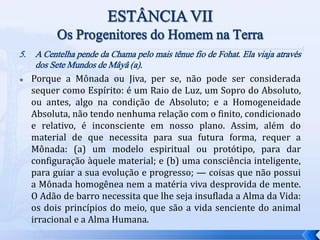5. A Centelha pende da Chama pelo mais tênue fio de Fohat. Ela viaja através
dos Sete Mundos de Mâyâ (a).
 Porque a Mônada ou Jiva, per se, não pode ser considerada
sequer como Espírito: é um Raio de Luz, um Sopro do Absoluto,
ou antes, algo na condição de Absoluto; e a Homogeneidade
Absoluta, não tendo nenhuma relação com o finito, condicionado
e relativo, é inconsciente em nosso plano. Assim, além do
material de que necessita para sua futura forma, requer a
Mônada: (a) um modelo espiritual ou protótipo, para dar
configuração àquele material; e (b) uma consciência inteligente,
para guiar a sua evolução e progresso; — coisas que não possui
a Mônada homogênea nem a matéria viva desprovida de mente.
O Adão de barro necessita que lhe seja insuflada a Alma da Vida:
os dois princípios do meio, que são a vida senciente do animal
irracional e a Alma Humana.
 