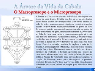 A Árvore da Vida é um sistema cabalístico hierárquico em
forma de uma árvore dividida em dez partes ou dez frutos.
Esses frutos podem ser interpretados tanto como estado do
todo, do universo quanto como estados de consciência. Assim,
podem ser lidos tanto microcosmicamente, do ponto de vista
do homem, quanto macrocosmicamente, ou seja, do ponto de
vista do universo em geral. Macrocosmicamente, a Árvore deve
ser lida de cima para baixo, e microcosmicamente, deve ser
lida de baixo para cima. Macrocosmicamente, a Árvore começa
em Kether, que é a centelha divina, a causa primeira de todas
as coisas, e desce na árvore tornando-se coisa cada vez mais
densa. Esse é o método cabalista de explicar a criação do
mundo. A última sephirah é Malkuth, a matéria densa, o último
estado das coisas. Microcosmicamente, subindo na Árvore,
partindo de Malkuth, o homem aproxima seu estado de
consciência elevando-se cada vez mais próximo de Kether.
Então, a Árvore da Vida tanto pode ser usada para explicar a
criação do Universo, como para hierarquizar o processo
evolutivo do homem. Por isso, a Árvore da Vida é usada como
referência em várias ordens de magia, para classificar seus
graus.
 