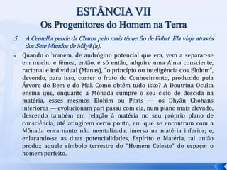 5. A Centelha pende da Chama pelo mais tênue fio de Fohat. Ela viaja através
dos Sete Mundos de Mâyâ (a).
 Quando o homem, de andrógino potencial que era, vem a separar-se
em macho e fêmea, então, e só então, adquire uma Alma consciente,
racional e individual (Manas), "o princípio ou inteligência dos Elohim",
devendo, para isso, comer o fruto do Conhecimento, produzido pela
Árvore do Bem e do Mal. Como obtém tudo isso? A Doutrina Oculta
ensina que, enquanto a Mônada cumpre o seu ciclo de descida na
matéria, esses mesmos Elohim ou Pitris — os Dhyân Chohans
inferiores — evolucionam pari passu com ela, num plano mais elevado,
descendo também em relação à matéria no seu próprio plano de
consciência, até atingirem certo ponto, em que se encontram com a
Mônada encarnante não mentalizada, imersa na matéria inferior; e,
enlaçando-se as duas potencialidades, Espírito e Matéria, tal união
produz aquele símbolo terrestre do "Homem Celeste" do espaço: o
homem perfeito.
 